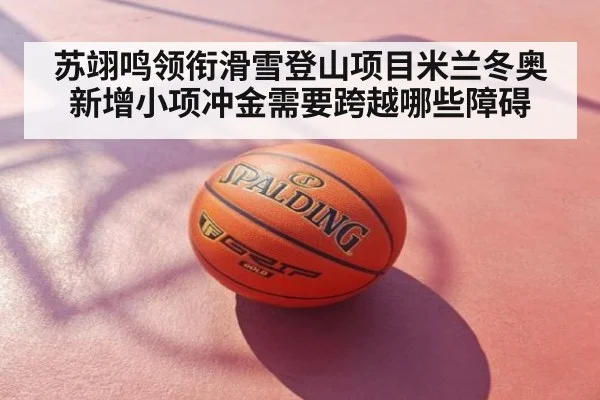苏翊鸣领衔滑雪登山项目米兰冬奥新增小项冲金需要跨越哪些障碍